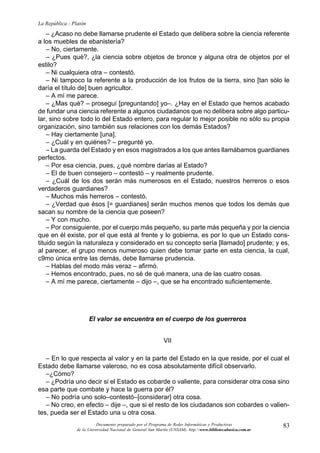 83
La República - Platón
Documento preparado por el Programa de Redes Informáticas y Productivas
de la Universidad Nacional de General San Martín (UNSAM). http:www.bibliotecabasica.com.ar
– ¿Acaso no debe llamarse prudente el Estado que delibera sobre la ciencia referente
a los muebles de ebanistería?
– No, ciertamente.
– ¿Pues qué?, ¿la ciencia sobre objetos de bronce y alguna otra de objetos por el
estilo?
– Ni cualquiera otra – contestó.
– Ni tampoco la referente a la producción de los frutos de la tierra, sino [tan sólo le
daría el título de] buen agricultor.
– A mí me parece.
– ¿Mas qué? – proseguí [preguntando] yo–. ¿Hay en el Estado que hemos acabado
de fundar una ciencia referente a algunos ciudadanos que no delibera sobre algo particu-
lar, sino sobre todo lo del Estado entero, para regular lo mejor posible no sólo su propia
organización, sino también sus relaciones con los demás Estados?
– Hay ciertamente [una].
– ¿Cuál y en quiénes? – pregunté yo.
– La guarda del Estado y en esos magistrados a los que antes llamábamos guardianes
perfectos.
– Por esa ciencia, pues, ¿qué nombre darías al Estado?
– El de buen consejero – contestó – y realmente prudente.
– ¿Cuál de los dos serán más numerosos en el Estado, nuestros herreros o esos
verdaderos guardianes?
– Muchos más herreros – contestó.
– ¿Verdad que ésos [= guardianes] serán muchos menos que todos los demás que
sacan su nombre de la ciencia que poseen?
– Y con mucho.
– Por consiguiente, por el cuerpo más pequeño, su parte más pequeña y por la ciencia
que en él existe, por el que está al frente y lo gobierna, es por lo que un Estado cons-
tituido según la naturaleza y considerado en su concepto sería [llamado] prudente; y es,
al parecer, el grupo menos numeroso quien debe tomar parte en esta ciencia, la cual,
c9mo única entre las demás, debe llamarse prudencia.
– Hablas del modo más veraz – afirmó.
– Hemos encontrado, pues, no sé de qué manera, una de las cuatro cosas.
– A mí me parece, ciertamente – dijo –, que se ha encontrado suficientemente.
El valor se encuentra en el cuerpo de los guerreros
VII
– En lo que respecta al valor y en la parte del Estado en la que reside, por el cual el
Estado debe llamarse valeroso, no es cosa absolutamente difícil observarlo.
–¿Cómo?
– ¿Podría uno decir si el Estado es cobarde o valiente, para considerar otra cosa sino
esa parte que combate y hace la guerra por él?
– No podría uno solo–contestó–[considerar] otra cosa.
– No creo, en efecto – dije –, que si el resto de los ciudadanos son cobardes o valien-
tes, pueda ser el Estado una u otra cosa.
 
