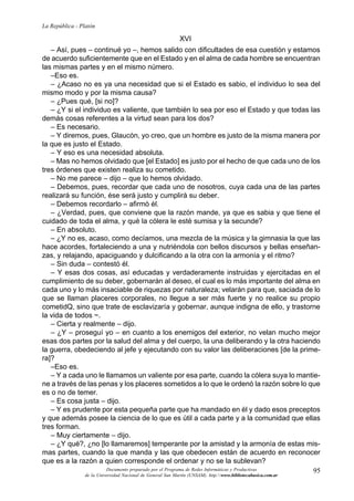 95
La República - Platón
Documento preparado por el Programa de Redes Informáticas y Productivas
de la Universidad Nacional de General San Martín (UNSAM). http:www.bibliotecabasica.com.ar
XVI
– Así, pues – continué yo –, hemos salido con dificultades de esa cuestión y estamos
de acuerdo suficientemente que en el Estado y en el alma de cada hombre se encuentran
las mismas partes y en el mismo número.
–Eso es.
– ¿Acaso no es ya una necesidad que si el Estado es sabio, el individuo lo sea del
mismo modo y por la misma causa?
– ¿Pues qué, [si no]?
– ¿Y si el individuo es valiente, que también lo sea por eso el Estado y que todas las
demás cosas referentes a la virtud sean para los dos?
– Es necesario.
– Y diremos, pues, Glaucón, yo creo, que un hombre es justo de la misma manera por
la que es justo el Estado.
– Y eso es una necesidad absoluta.
– Mas no hemos olvidado que [el Estado] es justo por el hecho de que cada uno de los
tres órdenes que existen realiza su cometido.
– No me parece – dijo – que lo hemos olvidado.
– Debemos, pues, recordar que cada uno de nosotros, cuya cada una de las partes
realizará su función, ése será justo y cumplirá su deber.
– Debemos recordarlo – afirmó él.
– ¿Verdad, pues, que conviene que la razón mande, ya que es sabia y que tiene el
cuidado de toda el alma, y qué la cólera le esté sumisa y la secunde?
– En absoluto.
– ¿Y no es, acaso, como decíamos, una mezcla de la música y la gimnasia la que las
hace acordes, fortaleciendo a una y nutriéndola con bellos discursos y bellas enseñan-
zas, y relajando, apaciguando y dulcificando a la otra con la armonía y el ritmo?
– Sin duda – contestó él.
– Y esas dos cosas, así educadas y verdaderamente instruidas y ejercitadas en el
cumplimiento de su deber, gobernarán al deseo, el cual es lo más importante del alma en
cada uno y lo más insaciable de riquezas por naturaleza; velarán para que, saciada de lo
que se llaman placeres corporales, no llegue a ser más fuerte y no realice su propio
cometidQ, sino que trate de esclavizaría y gobernar, aunque indigna de ello, y trastorne
la vida de todos ~.
– Cierta y realmente – dijo.
– ¿Y – proseguí yo – en cuanto a los enemigos del exterior, no velan mucho mejor
esas dos partes por la salud del alma y del cuerpo, la una deliberando y la otra haciendo
la guerra, obedeciendo al jefe y ejecutando con su valor las deliberaciones [de la prime-
ra]?
–Eso es.
– Y a cada uno le llamamos un valiente por esa parte, cuando la cólera suya lo mantie-
ne a través de las penas y los placeres sometidos a lo que le ordenó la razón sobre lo que
es o no de temer.
– Es cosa justa – dijo.
– Y es prudente por esta pequeña parte que ha mandado en él y dado esos preceptos
y que además posee la ciencia de lo que es útil a cada parte y a la comunidad que ellas
tres forman.
– Muy ciertamente – dijo.
– ¿Y qué?, ¿no [lo llamaremos] temperante por la amistad y la armonía de estas mis-
mas partes, cuando la que manda y las que obedecen están de acuerdo en reconocer
que es a la razón a quien corresponde el ordenar y no se la sublevan?
 