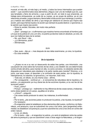 97
La República - Platón
Documento preparado por el Programa de Redes Informáticas y Productivas
de la Universidad Nacional de General San Martín (UNSAM). http:www.bibliotecabasica.com.ar
musical, el más alto, el más bajo y el medio, y todos los tonos intermedios que puedan
existir ~; que coordine todos esos elementos y llegue a ser uno de múltiple que era, que
sea templado y lleno de armonía, y que a partir de ahí, en todo lo que emprenda, ya
trabaje para enriquecerse, ya cuide de su cuerpo, ya se ocupe de política, ya en sus
relaciones privadas, juzgue siempre y llame bella a toda acción que mantenga y contribu-
ya a realizar ese estado de alma y que tenga por sabiduría la ciencia que inspira esa
acción, pero [que llame] injusta a la acción que siempre la pueda destruir, e ignorancia, a
la opinión que inspira esa acción.
– Dices la verdad, Sócrates, del modo más perfecto
– afirmó él.
– ¡Sea! – proseguí yo–; si afirmamos que nosotros hemos encontrado al hombre justo
y lo que es la justicia en uno y en otro, no podría ya decirse nada en absoluto, yo creo, de
que nos hallamos lejos de la verdad.
– No, ¡por Zeus! – dijo.
– ¿Lo afirmamos, pues?
– Afirmémoslo.
XVIII
– Sea, pues – dije yo –; mas después de eso debe examinarse, yo creo, la injusticia.
– Es cosa evidente.
De la injusticia
– ¿Acaso no es a su vez un desacuerdo de estas tres partes, una intromisión, una
usurpación de unas sobre las funciones de las otras y una rebelión de una determinada
contra el todo del alma, para mandar en ella, no como conviene, no obstante siendo ella
dispuesta por naturaleza para obedecer a la parte nacida para mandar? Diremos, a mi
juicio, que esas cosas, el desorden y la confusión de esas partes, son la injusticia, la
intemperancia, la cobardía, la ignorancia y, en resumen, todo vicio.
– Todo eso, en efecto, es una misma cosa – afirmó.
– Por consiguiente – continué yo –, si conocemos [la naturaleza de] la injusticia y la
justicia, ¿no aparecerán ya muy claras las de las acciones injustas y a su vez las de las
acciones justas?
– Pues ¿cómo?
– Porque – proseguí yo – realmente no hay diferencia de las cosas sanas y malsanas;
como éstas [están] en el cuerpo, aquéllas en el alma.
– ¿Cómo? – preguntó.
– Las cosas sanas producen la salud; las malsanas, la enfermedad.
–Si.
– Por lo tanto, ¿las acciones justas no producen la justicia, y las injustas, la injusticia?
– Es necesario.
– Es engendrar salud el establecer en [los elementos d]el cuerpo, conforme a la Natu-
raleza, una jerarquía y que se subordinen los unos a los otros, pero [engendrar] enfer-
medad, es establecer una jerarquía y que los subordine los unos a los otros en contra del
orden natural.
– Lo es, en efecto.
– Por lo tanto – dije –, el engendrar la justicia ¿no será el establecer entre las partes
del alma la jerarquía y que se subordinen unas a otras según la Naturaleza, y el engen-
 