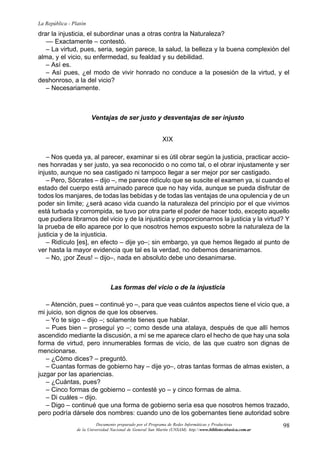 98
La República - Platón
Documento preparado por el Programa de Redes Informáticas y Productivas
de la Universidad Nacional de General San Martín (UNSAM). http:www.bibliotecabasica.com.ar
drar la injusticia, el subordinar unas a otras contra la Naturaleza?
–– Exactamente – contestó.
– La virtud, pues, seria, según parece, la salud, la belleza y la buena complexión del
alma, y el vicio, su enfermedad, su fealdad y su debilidad.
– Así es.
– Así pues, ¿el modo de vivir honrado no conduce a la posesión de la virtud, y el
deshonroso, a la del vicio?
– Necesariamente.
Ventajas de ser justo y desventajas de ser injusto
XIX
– Nos queda ya, al parecer, examinar si es útil obrar según la justicia, practicar accio-
nes honradas y ser justo, ya sea reconocido o no como tal, o el obrar injustamente y ser
injusto, aunque no sea castigado ni tampoco llegar a ser mejor por ser castigado.
– Pero, Sócrates – dijo –, me parece ridículo que se suscite el examen ya, si cuando el
estado del cuerpo está arruinado parece que no hay vida, aunque se pueda disfrutar de
todos los manjares, de todas las bebidas y de todas las ventajas de una opulencia y de un
poder sin limite; ¿será acaso vida cuando la naturaleza del principio por el que vivimos
está turbada y corrompida, se tuvo por otra parte el poder de hacer todo, excepto aquello
que pudiera librarnos del vicio y de la injusticia y proporcionarnos la justicia y la virtud? Y
la prueba de ello aparece por lo que nosotros hemos expuesto sobre la naturaleza de la
justicia y de la injusticia.
– Ridículo [es], en efecto – dije yo–; sin embargo, ya que hemos llegado al punto de
ver hasta la mayor evidencia que tal es la verdad, no debemos desanimarnos.
– No, ¡por Zeus! – dijo–, nada en absoluto debe uno desanimarse.
Las formas del vicio o de la injusticia
– Atención, pues – continué yo –, para que veas cuántos aspectos tiene el vicio que, a
mi juicio, son dignos de que los observes.
– Yo te sigo – dijo –; solamente tienes que hablar.
– Pues bien – proseguí yo –; como desde una atalaya, después de que allí hemos
ascendido mediante la discusión, a mí se me aparece claro el hecho de que hay una sola
forma de virtud, pero innumerables formas de vicio, de las que cuatro son dignas de
mencionarse.
– ¿Cómo dices? – preguntó.
– Cuantas formas de gobierno hay – dije yo–, otras tantas formas de almas existen, a
juzgar por las apariencias.
– ¿Cuántas, pues?
– Cinco formas de gobierno – contesté yo – y cinco formas de alma.
– Di cuáles – dijo.
– Digo – continué que una forma de gobierno sería esa que nosotros hemos trazado,
pero podría dársele dos nombres: cuando uno de los gobernantes tiene autoridad sobre
 