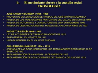 b.      El movimiento obrero y la cuestión social CRONOLOGÍA JOSÉ PARDO Y BARREDA I 1904 – 1908  PROYECTOS DE LEGISLACIÓN DE TRABAJO DE JOSÉ MATÍAS MANZANILLA HUELGA DE LOS TRABAJADORES PORTUARIOS DEL CALLAO EN MAYO DE 1904 HUELGA DE MOTORISTAS Y CONDUCTORES DE LIMA EN DICIEMBRE 1906 HUELGA DE DESCARGADORES DEL MUELLE DEL CALLAO EN ABRIL DE 1907 AUGUSTO B LEGUÍA 1908 – 1912  LEY DE ACCIDENTES DE TRABAJO EN AGOSTO DE 1910 PARO GENERAL EN VITARTE EN 1911 HUELGA GENERAL EN EL VALLE DE CHICAMA GUILLERMO BILLINGHURST  1914 – 1915  JORNADA DE LAS OCHO HORAS PARA LOS TRABAJADORES PORTUARIOS 10 DE ENERO DE 1913  REGLAMENTACIÓN DE LA HUELGA  24 DE ENERO DE 1913 REGLAMENTACIÓN DE LOS ACCIDENTES DE TRABAJO 4 DE JULIO DE 1913 