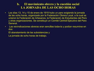 b.      El movimiento obrero y la cuestión social LA JORNADA DE LAS OCHO HORAS Los días 13, 14 y 15 de enero de 1919 hubo un paro exigiendo la jornada de las ocho horas, organizado por la Federación Obrera Local, a la cual se unieron la Federación de Artesanos, la Federación de Estudiantes del Perú y otras organizaciones. Se constituyó un Comité Central Ejecutivo del Paro General. Las reivindicaciones obreras eran sencillas todavía y podían resumirse en dos: El abaratamiento de las subsistencias y  La jornada de ocho horas de trabajo.  