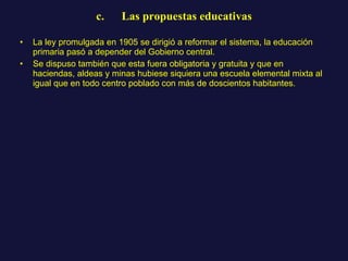 c.      Las propuestas educativas La ley promulgada en 1905 se dirigió a reformar el sistema, la educación primaria pasó a depender del Gobierno central.  Se dispuso también que esta fuera obligatoria y gratuita y que en haciendas, aldeas y minas hubiese siquiera una escuela elemental mixta al igual que en todo centro poblado con más de doscientos habitantes. 
