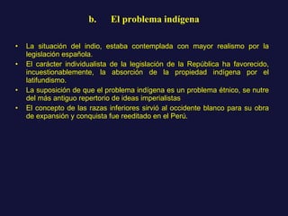 b.      El problema indígena La situación del indio, estaba contemplada con mayor realismo por la legislación española.  El carácter individualista de la legislación de la República ha favorecido, incuestionablemente, la absorción de la propiedad indígena por el latifundismo.  La suposición de que el problema indígena es un problema étnico, se nutre del más antiguo repertorio de ideas imperialistas El concepto de las razas inferiores sirvió al occidente blanco para su obra de expansión y conquista fue reeditado en el Perú.  