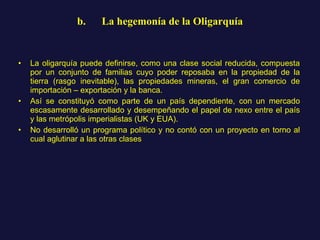 b.      La hegemonía de la Oligarquía La oligarquía puede definirse, como una clase social reducida, compuesta por un conjunto de familias cuyo poder reposaba en la propiedad de la tierra (rasgo inevitable), las propiedades mineras, el gran comercio de importación – exportación y la banca.  Así se constituyó como parte de un país dependiente, con un mercado escasamente desarrollado y desempeñando el papel de nexo entre el país y las metrópolis imperialistas (UK y EUA). No desarrolló un programa político y no contó con un proyecto en torno al cual aglutinar a las otras clases 