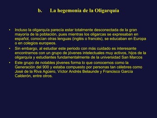 b.      La hegemonía de la Oligarquía Incluso la oligarquía parecía estar totalmente desconectada de la gran mayoría de la población, pues mientras los oligarcas se expresaban en español, conocían otras lenguas (inglés o francés), se educaban en Europa o en colegios europeos. Sin embargo, al estudiar este periodo con más cuidado es interesante encontrarnos con un grupo de jóvenes intelectuales muy activos, hijos de la oligarquía y estudiantes fundamentalmente de la universidad San Marcos Este grupo de notables jóvenes forma lo que conocemos como la Generación del 900 y estaba compuesto por personas tan célebres como José de la Riva Agüero, Víctor Andrés Belaunde y Francisco García Calderón, entre otros.  