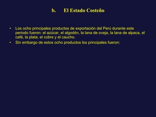b.      El Estado Costeño Los ocho principales productos de exportación del Perú durante este periodo fueron: el azúcar, el algodón, la lana de oveja, la lana de alpaca, el café, la plata, el cobre y el caucho.  Sin embargo de estos ocho productos los principales fueron: 