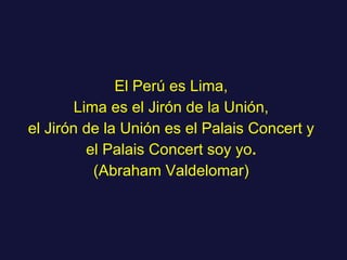 El Perú es Lima, Lima es el Jirón de la Unión, el Jirón de la Unión es el Palais Concert y el Palais Concert soy yo . (Abraham Valdelomar) 