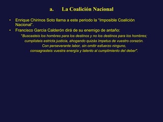 a.      La Coalición Nacional Enrique Chirinos Soto llama a este periodo la “Imposible Coalición Nacional”.  Francisco García Calderón dirá de su enemigo de antaño: " Buscasteis los hombres para los destinos y no los destinos para los hombres; cumplisteis estricta justicia, ahogando quizás ímpetus de vuestro corazón. Con perseverante labor, sin omitir esfuerzo ninguno, consagrasteis vuestra energía y talento al cumplimiento del deber". 