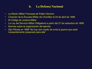 b.      La Defensa Nacional La Misión Militar Francesa de Pablo Clement Creación de la Escuela Militar de Chorrillos el 24 de abril de 1898.  El Código de Justicia Militar La Ley del Servicio Militar Obligatorio a partir del 27 de setiembre de 1898 Normas sobre la organización del ejército Dijo Piérola en 1898 “No hay otro medio de evita la guerra que estar incesantemente preparado para ella” 