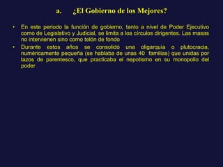 a.      ¿El Gobierno de los Mejores? En este periodo la función de gobierno, tanto a nivel de Poder Ejecutivo como de Legislativo y Judicial, se limita a los círculos dirigentes. Las masas no intervienen sino como telón de fondo  Durante estos años se consolidó una oligarquía o plutocracia, numéricamente pequeña (se hablaba de unas 40  familias) que unidas por lazos de parentesco, que practicaba el nepotismo en su monopolio del poder 