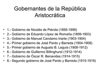 Gobernantes de la República
Aristocrática
• 1.- Gobierno de Nicolás de Piérola (1895-1899)
• 2.- Gobierno de Eduardo López de Romaña (1899-1903)
• 3.- Gobierno de Manuel Candamo Iriarte (1903-1904)
• 4.- Primer gobierno de José Pardo y Barreda (1904-1908)
• 5.- Primer gobierno de Augusto B. Leguía (1908-1912)
• 6.- Gobierno de Guillermo Billinghurst (1912-1914)
• 7.- Gobierno de Óscar R. Benavides (1914-1915)
• 8.- Segundo gobierno de José Pardo y Barreda (1915-1919)
 