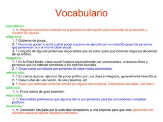 Vocabulario
capitalismo.
1. m. Régimen económico fundado en el predominio del capital como elemento de producción y
creador de riqueza.
oligarquía.
1. f. Gobierno de pocos.
2. f. Forma de gobierno en la cual el poder supremo es ejercido por un reducido grupo de personas
que pertenecen a una misma clase social.
3. f. Conjunto de algunos poderosos negociantes que se aúnan para que todos los negocios dependan
de su arbitrio.
burguesía.
1. f. En la Edad Media, clase social formada especialmente por comerciantes, artesanos libres y
personas que no estaban sometidas a los señores feudales.
2. f. Grupo social constituido por personas de clase media acomodada.
aristocracia.
1. f. En ciertas épocas, ejercicio del poder político por una clase privilegiada, generalmente hereditaria.
2. f. Clase noble de una nación, de una provincia, etc.
3. f. Clase que sobresale entre las demás por alguna circunstancia. Aristocracia del saber, del dinero
latifundio.
1. m. Finca rústica de gran extensión.
nepotismo.
1. m. Desmedida preferencia que algunos dan a sus parientes para las concesiones o empleos
públicos.
monopolio.
1. m. Concesión otorgada por la autoridad competente a una empresa para que esta aproveche con
carácter exclusivo alguna industria o comercio.
 