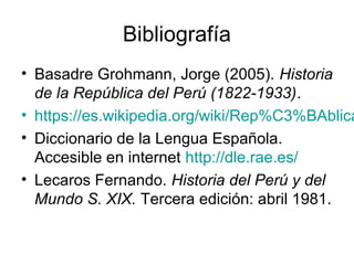 Bibliografía
• Basadre Grohmann, Jorge (2005). Historia
de la República del Perú (1822-1933).
• https://es.wikipedia.org/wiki/Rep%C3%BAblica
• Diccionario de la Lengua Española.
Accesible en internet http://dle.rae.es/
• Lecaros Fernando. Historia del Perú y del
Mundo S. XIX. Tercera edición: abril 1981.
 