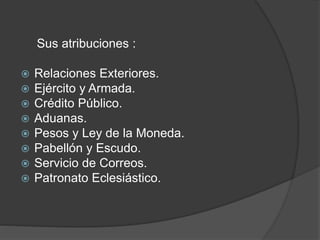 Sus atribuciones :
 Relaciones Exteriores.
 Ejército y Armada.
 Crédito Público.
 Aduanas.
 Pesos y Ley de la Moneda.
 Pabellón y Escudo.
 Servicio de Correos.
 Patronato Eclesiástico.
 