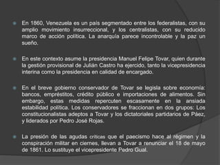  En 1860, Venezuela es un país segmentado entre los federalistas, con su
amplio movimiento insurreccional, y los centralistas, con su reducido
marco de acción política. La anarquía parece incontrolable y la paz un
sueño.
 En este contexto asume la presidencia Manuel Felipe Tovar, quien durante
la gestión provisional de Julián Castro ha ejercido, tanto la vicepresidencia
interina como la presidencia en calidad de encargado.
 En el breve gobierno conservador de Tovar se legisla sobre economía:
bancos, empréstitos, crédito público e importaciones de alimentos. Sin
embargo, estas medidas repercuten escasamente en la ansiada
estabilidad política. Los conservadores se fraccionan en dos grupos: Los
constitucionalistas adeptos a Tovar y los dictatoriales partidarios de Páez,
y liderados por Pedro José Rojas.
 La presión de las agudas críticas que el paecismo hace al régimen y la
conspiración militar en ciernes, llevan a Tovar a renunciar el 18 de mayo
de 1861. Lo sustituye el vicepresidente Pedro Gual.
 