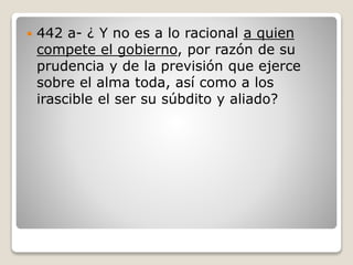 

442 a- ¿ Y no es a lo racional a quien
compete el gobierno, por razón de su
prudencia y de la previsión que ejerce
sobre el alma toda, así como a los
irascible el ser su súbdito y aliado?

 