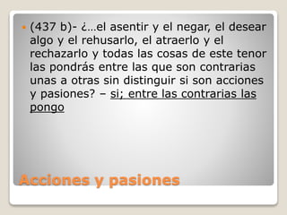 

(437 b)- ¿…el asentir y el negar, el desear
algo y el rehusarlo, el atraerlo y el
rechazarlo y todas las cosas de este tenor
las pondrás entre las que son contrarias
unas a otras sin distinguir si son acciones
y pasiones? – si; entre las contrarias las
pongo

Acciones y pasiones

 