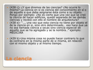 





(438 c)- ¿Y que diremos de las ciencias? ¿No ocurre lo
mismo? La ciencia en si es ciencia del conocimiento en sí o
de aquello a que deba asignarse ésta como a su objeto.
Pongo por ejemplo: ¿No es cierto que una vez que se creó
la ciencia de hacer edificios, quedó separada de las demás
ciencias y recibió con ello el nombre de arquitectura?
(438 e)- “…, una vez que esta ciencia no tiene por objeto el
de la ciencia en si, sino otro determinado… eso hace que ya
no sea llamada ciencia a secas sino ciencia especial de
aquello que se ha agregado y se la nombra…” ejemplo:
MEDICINA
(439 b)-Una misma cosa no puede hacer contrario lo que
es contrario en la misma parte de si misma, en relación
con el mismo objeto y al mismo tiempo.

La ciencia

 