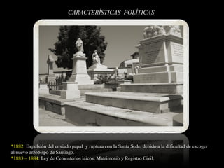 CARACTERÍSTICAS POLÍTICAS
*1882: Expulsión del enviado papal y ruptura con la Santa Sede, debido a la dificultad de escoger
al nuevo arzobispo de Santiago.
*1883 – 1884: Ley de Cementerios laicos; Matrimonio y Registro Civil.
 