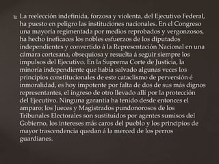  La reelección indefinida, forzosa y violenta, del Ejecutivo Federal,
ha puesto en peligro las instituciones nacionales. En el Congreso
una mayoría regimentada por medios reprobados y vergonzosos,
ha hecho ineficaces los nobles esfuerzos de los diputados
independientes y convertido á la Representación Nacional en una
cámara cortesana, obsequiosa y resuelta á seguir siempre los
impulsos del Ejecutivo. En la Suprema Corte de Justicia, la
minoría independiente que había salvado algunas veces los
principios constitucionales de este cataclismo de perversión é
inmoralidad, es hoy impotente por falta de dos de sus más dignos
representantes, el ingreso de otro llevado allí por la protección
del Ejecutivo. Ninguna garantía ha tenido desde entonces el
amparo; los Jueces y Magistrados pundonorosos de los
Tribunales Electorales son sustituidos por agentes sumisos del
Gobierno, los intereses más caros del pueblo y los principios de
mayor trascendencia quedan á la merced de los perros
guardianes.
 