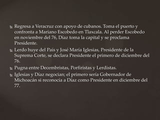  Regresa a Veracruz con apoyo de cubanos. Toma el puerto y
confronta a Mariano Escobedo en Tlaxcala. Al perder Escobedo
en noviembre del 76, Díaz toma la capital y se proclama
Presidente.
 Lerdo huye del País y José María Iglesias, Presidente de la
Suprema Corte, se declara Presidente el primero de diciembre del
76.
 Pugna entre Decembristas, Porfiristas y Lerdistas.
 Iglesias y Díaz negocian; el primero sería Gobernador de
Michoacán si reconocía a Díaz como Presidente en diciembre del
77.
 