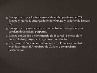  Es capturado por los franceses al defender puebla en el ’63.
Escapa y Juárez le encarga defender Oaxaca y la defiende hasta el
65.
 Es capturado y condenado a muerte. Intervienen por él y es
condenado a cadena perpetua.
 Escapa con apoyo del encargado de la cárcel (4 meses duró
encarcelado) y huye para organizar un ejército.
 Regresa en el 66 y vence finalmente a los Franceses en el 67.
Manda ahorcar al Arzobispo de Oaxaca y se proclama
Gobernador.
 