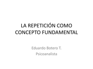LA REPETICIÓN COMO
CONCEPTO FUNDAMENTAL
Eduardo Botero T.
Psicoanalista

 