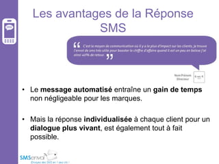 Les avantages de la Réponse
SMS

• Le message automatisé entraîne un gain de temps
non négligeable pour les marques.
• Mais la réponse individualisée à chaque client pour un
dialogue plus vivant, est également tout à fait
possible.

 