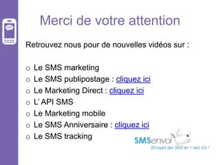Merci de votre attention
Retrouvez nous pour de nouvelles vidéos sur :
o
o
o
o
o
o
o

Le SMS marketing
Le SMS publipostage : cliquez ici
Le Marketing Direct : cliquez ici
L’ API SMS
Le Marketing mobile
Le SMS Anniversaire : cliquez ici
Le SMS tracking

 