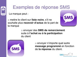 Exemples de réponse SMS
La marque peut :
o mettre le client sur liste noire, s’il ne
souhaite plus recevoir d’actus de la part de
la marque
o envoyer des SMS de remerciement
suite à l’achat ou à la participation
du client

o envoyer n’importe quel autre
message programmé en fonction
de la réponse du client.

 