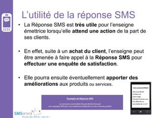 L’utilité de la réponse SMS
• La Réponse SMS est très utile pour l’enseigne
émettrice lorsqu’elle attend une action de la part de
ses clients.
• En effet, suite à un achat du client, l’enseigne peut
être amenée à faire appel à la Réponse SMS pour
effectuer une enquête de satisfaction.
• Elle pourra ensuite éventuellement apporter des
améliorations aux produits ou services.

 