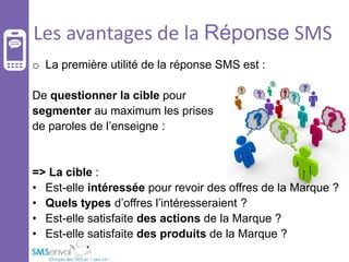 Les avantages de la Réponse SMS
o La première utilité de la réponse SMS est :
De questionner la cible pour
segmenter au maximum les prises
de paroles de l’enseigne :

=> La cible :
• Est-elle intéressée pour revoir des offres de la Marque ?
• Quels types d’offres l’intéresseraient ?
• Est-elle satisfaite des actions de la Marque ?
• Est-elle satisfaite des produits de la Marque ?

 