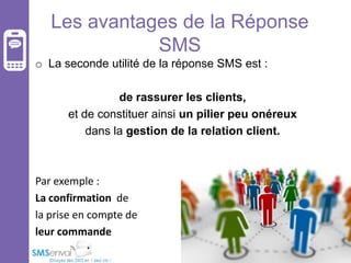 Les avantages de la Réponse
SMS
o La seconde utilité de la réponse SMS est :
de rassurer les clients,
et de constituer ainsi un pilier peu onéreux
dans la gestion de la relation client.

Par exemple :
La confirmation de
la prise en compte de
leur commande

 