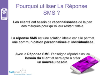 Pourquoi utiliser La Réponse
SMS ?
Les clients ont besoin de reconnaissance de la part
des marques pour qu’ils leur restent fidèle.

La réponse SMS est une solution idéale car elle permet
une communication personnalisée et individualisée.
Avec la Réponse SMS, l’enseigne répond ainsi au
besoin du client et sera apte à créer
un nouveau besoin.

 