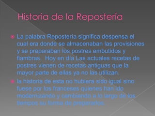  La palabra Repostería significa despensa el
  cual era donde se almacenaban las provisiones
  y se preparaban los postres embutidos y
  fiambras. Hoy en día Las actuales recetas de
  postres vienen de recetas antiguas que la
  mayor parte de ellas ya no las utilizan.
 la historia de esta no hubiera sido igual sino
  fuese por los franceses quienes han ido
  modernizando y cambiando a lo largo de los
  tiempos su forma de prepararlos.
 