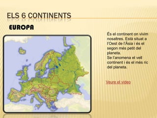 Els 6 continentsEUROPAÉs el continent on vivim nosaltres. Està situat a l’Oest de l’Àsia i és el segon més petit del planeta.Se l’anomena el vell continent i és el més ric del planeta.Veure el video
