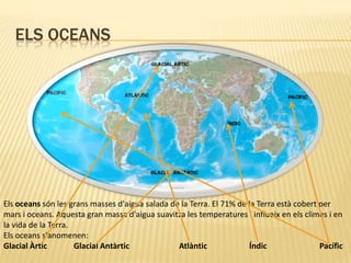 Els oceansEls oceans són les grans masses d'aigua salada de la Terra. El 71% de la Terra està cobert per mars i oceans. Aquesta gran massa d'aigua suavitza les temperatures i influeix en els climes i en la vida de la Terra.Els oceans s'anomenen: Glacial Àrtic	Glacial Antàrtic		Atlàntic		Índic		Pacífic