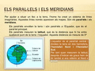 Els paral·lels i els meridiansPer ajudar a situar un lloc a la terra, l’home ha creat un sistema de línies imaginàries. Aquestes línies només apareixen als mapes. Són els paral·lels i els meridians.Els paral·lels envolten la terra i són paral·lels a l’Equador, que és el paral·lel principal.Els paral·lels mesuren la latitud, què és la distància que hi ha entre qualsevol punt de la terra i l’equador. Aquesta distància es mesura de 0º a 90º.L’equador és el paral·lel central i divideix la terra en dos hemisferis, l’hemisferi Nord i l’Hemisferi Sud.Per tant quan mesurem la latitud, després d’indicar els graus hem de dir també si ens referim al Nord o al Sud.