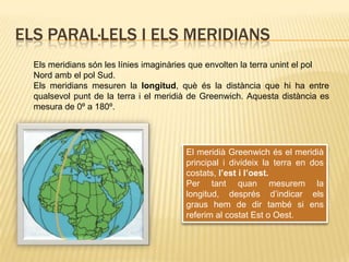 Els paral·lels i els meridiansEls meridians són les línies imaginàries que envolten la terra unint el pol Nord amb el pol Sud. Els meridians mesuren la longitud, què és la distància que hi ha entre qualsevol punt de la terra i el meridià de Greenwich. Aquesta distància es mesura de 0º a 180º.El meridià Greenwich és el meridià principal i divideix la terra en dos costats, l’est i l’oest.Per tant quan mesurem la longitud, després d’indicar els graus hem de dir també si ens referim al costat Est o Oest.