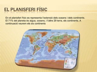 El planisferi físicEn el planisferi físic es representa l’extensió dels oceans i dels continents. El 71% del planeta és aigua, oceans, i l’altre 29 terra, els continents. A continuació veurem els sis continents