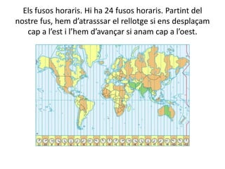 Els fusos horaris. Hi ha 24 fusos horaris. Partint del
nostre fus, hem d’atrasssar el rellotge si ens desplaçam
cap a l’est i l’hem d’avançar si anam cap a l’oest.
 