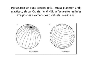 Per a situar un punt concret de la Terra al planisferi amb
exactitud, els cartógrafs han dividit la Terra en unes línies
imaginàries anomenades paral·lels i meridians.
 
