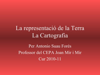 La representació de la Terra
La Cartografia
Per Antonio Suau Forés
Professor del CEPA Joan Mir i Mir
Cur 2010-11
 