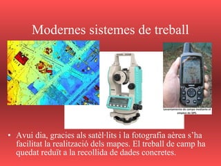 Modernes sistemes de treball
• Avui dia, gracies als satèl·lits i la fotografia aèrea s’ha
facilitat la realització dels mapes. El treball de camp ha
quedat reduït a la recollida de dades concretes.
 