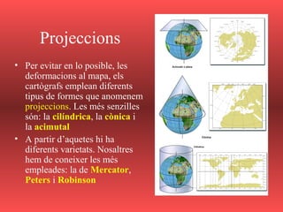 Projeccions
• Per evitar en lo posible, les
deformacions al mapa, els
cartògrafs emplean diferents
tipus de formes que anomenem
projeccions. Les més senzilles
són: la cilíndrica, la cònica i
la acimutal
• A partir d’aquetes hi ha
diferents varietats. Nosaltres
hem de coneixer les més
empleades: la de Mercator,
Peters i Robinson
 