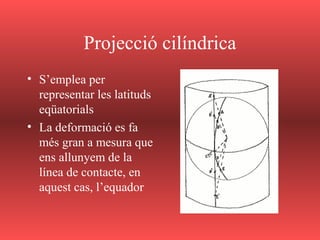 Projecció cilíndrica
• S’emplea per
representar les latituds
eqüatorials
• La deformació es fa
més gran a mesura que
ens allunyem de la
línea de contacte, en
aquest cas, l’equador
 