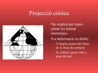 Projecció cònica
•Se emplea per repre-
sentar les latitud
intermitjes.
•La deformació és doble:
– S’amplia quant més lluny
de la línea de contacte
– Es redueix quant més a
prop del pol.
 