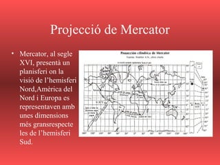 Projecció de Mercator
• Mercator, al segle
XVI, presentà un
planisferi on la
visió de l’hemisferi
Nord,Amèrica del
Nord i Europa es
representaven amb
unes dimensions
més gransrespecte
les de l’hemisferi
Sud.
 