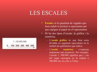 LES ESCALES
• Escala: es la quantitat de vegades que
hem reduït el territori a representar per
que capigue al papel on el representem
• Hi ha dos tipus d’escala: la gràfica i la
numèrica.
– L’escala gràfica és una línia recta
dividida en segments equivalents en la
realitat als quilòmetres que indica.
– L’escala numèrica s’expressa
mitjançant una proporció. Per exemple,
l’escala 1: 500.000 significa que 1 cm
del mapa correspon en la realitat a
500.000 cm, és a dir, a 5 kms.
 